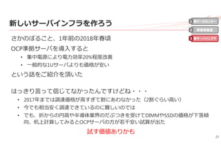 27
新しいサーバインフラを作ろう
さかのぼること、1年前の2018年春頃
OCP準拠サーバを導⼊すると
• 集中電源により電⼒効率20%程度改善
• ⼀般的な1Uサーバよりも価格が安い
という話をご紹介を頂いた
はっきり⾔って信じてなかったんですけどね・・・
• 2017年までは調達価格が⾼すぎて割にあわなかった（2割ぐらい⾼い）
• 今でも相当安く調達できているのに難しいのでは
• でも、折からの円⾼や半導体業界のだぶつきを受けてDIMMやSSDの価格が下落傾
向、机上計算してみるとOCPサーバの⽅が若⼲安い試算が出た
試す価値ありかも
新データセンター
事業者最適
新サーバインフラ
1
2
3
 