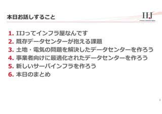 3
本⽇お話しすること
1. IIJってインフラ屋なんです
2. 既存データセンターが抱える課題
3. ⼟地・電気の問題を解決したデータセンターを作ろう
4. 事業者向けに最適化されたデータセンターを作ろう
5. 新しいサーバインフラを作ろう
6. 本⽇のまとめ
 