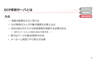 30
OCP準拠サーバとは
⽋点
• 為替の影響をもろに受ける
• OCP専⽤のラックや集中電源が必要となる
• BIOS/BMCのテストは利⽤者側が実施する必要がある
• 枯れたバージョンのBIOS/BMCを探す旅・・・
• 保守はパーツ交換(⾃営保守)のみ
• メーカーと英語でやり取りが必要
新データセンター
事業者最適
新サーバインフラ
1
2
3
 