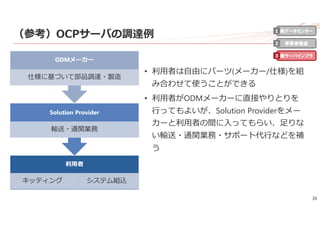36
（参考）OCPサーバの調達例
• 利⽤者は⾃由にパーツ(メーカー/仕様)を組
み合わせて使うことができる
• 利⽤者がODMメーカーに直接やりとりを
⾏ってもよいが、Solution Providerをメー
カーと利⽤者の間に⼊ってもらい、⾜りな
い輸送・通関業務・サポート代⾏などを補
う
利⽤者
キッティング システム組込
Solution Provider
輸送・通関業務
ODMメーカー
仕様に基づいて部品調達・製造
新データセンター
事業者最適
新サーバインフラ
1
2
3
 