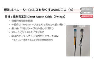 44
現地オペレーションミスをなくすための⼯夫（4）
部材：住友電⼯製 Direct Attach Cable（Twinax）
• 極細同軸電線を使⽤
• ⼀般的な Twinax ケーブルよりも柔らかく扱い易い
• 最⼩曲げ半径はケーブル外径とほぼ同じ
• SFP+ と QSFP の2タイプがある
• 細径のケーブルでラック内エアフローを確保
⇒エアフロー改善することで電⼒消費量を削減
新データセンター
事業者最適
新サーバインフラ
1
2
3
住友電⼯製
DAC
C社製
DAC
 