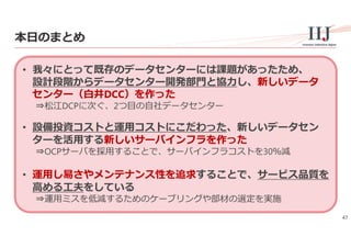 47
本⽇のまとめ
• 我々にとって既存のデータセンターには課題があったため、
設計段階からデータセンター開発部⾨と協⼒し、新しいデータ
センター（⽩井DCC）を作った
⇒松江DCPに次ぐ、2つ⽬の⾃社データセンター
• 設備投資コストと運⽤コストにこだわった、新しいデータセン
ターを活⽤する新しいサーバインフラを作った
⇒OCPサーバを採⽤することで、サーバインフラコストを30％減
• 運⽤し易さやメンテナンス性を追求することで、サービス品質を
⾼める⼯夫をしている
⇒運⽤ミスを低減するためのケーブリングや部材の選定を実施
 