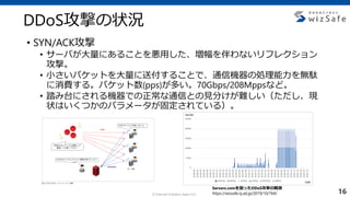 c Internet Initiative Japan Inc.
• SYN/ACK攻撃
• サーバが大量にあることを悪用した、増幅を伴わないリフレクション
攻撃。
• 小さいパケットを大量に送付することで、通信機器の処理能力を無駄
に消費する。パケット数(pps)が多い。70Gbps/208Mppsなど。
• 踏み台にされる機器での正常な通信との見分けが難しい（ただし、現
状はいくつかのパラメータが固定されている）。
DDoS攻撃の状況
Servers.comを狙ったDDoS攻撃の観測
https://wizsafe.iij.ad.jp/2019/10/764/ 16
 