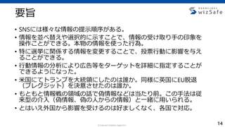 c Internet Initiative Japan Inc.
要旨
• SNSには様々な情報の提示順序がある。
• 情報を並べ替えや選択的に示すことで、情報の受け取り手の印象を
操作ことができる。本物の情報を使った行為。
• 特に選挙に関係する情報を変更することで、投票行動に影響を与え
ることができる。
• 行動情報の分析により広告等をターゲットを詳細に指定することが
できるようになった。
• 米国にてトランプを大統領にしたのは誰か。同様に英国にEU脱退
（ブレグジット）を決意させたのは誰か。
• もともと情報戦の領域の話で偽情報などは当たり前。この手法は従
来型の介入（偽情報、偽の人からの情報）と一緒に用いられる。
• とはいえ外国から影響を受けるのは好ましくなく、各国で対応。
14
 