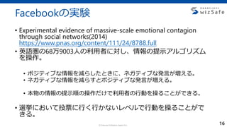 c Internet Initiative Japan Inc.
Facebookの実験
• Experimental evidence of massive-scale emotional contagion
through social networks(2014)
https://www.pnas.org/content/111/24/8788.full
• 英語圏の68万9003人の利用者に対し、情報の提示アルゴリズム
を操作。
• ポジティブな情報を減らしたときに、ネガティブな発言が増える。
• ネガティブな情報を減らすとポジティブな発言が増える。
• 本物の情報の提示順の操作だけで利用者の行動を操ることができる。
• 選挙において投票に行く行かないレベルで行動を操ることがで
きる。
16
 