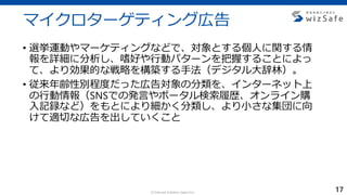 c Internet Initiative Japan Inc.
マイクロターゲティング広告
• 選挙運動やマーケティングなどで、対象とする個人に関する情
報を詳細に分析し、嗜好や行動パターンを把握することによっ
て、より効果的な戦略を構築する手法（デジタル大辞林）。
• 従来年齢性別程度だった広告対象の分類を、インターネット上
の行動情報（SNSでの発言やポータル検索履歴、オンライン購
入記録など）をもとにより細かく分類し、より小さな集団に向
けて適切な広告を出していくこと
17
 