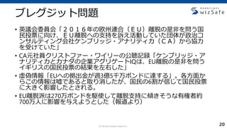 c Internet Initiative Japan Inc.
ブレグジット問題
• 英議会委員会「２０１６年の欧州連合（ＥＵ）離脱の是非を問う国
民投票に向け、ＥＵ離脱への支持を訴え活動していた団体が政治コ
ンサルティング会社ケンブリッジ・アナリティカ（ＣＡ）から協力
を受けていた」
• CA元社員クリストファー・ワイリーの公聴記録「ケンブリッジ・ア
ナリティカとカナダの企業アグリゲートIQは、EU離脱の是非を問う
イギリスの国民投票の結果を左右した」
• 虚偽情報「EUへの拠出金が週3億5千万ポンドに達する」。各方面か
らこの情報は嘘であると取り消したが、国民の6割が信じて国民投票
に大きく影響したとされる。
• EU離脱派は270万ポンドを駆使して離脱支持に傾きそうな有権者約
700万人に影響を与えようとした（報道より）
20
 