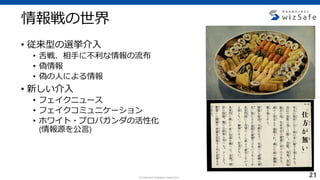 c Internet Initiative Japan Inc.
情報戦の世界
• 従来型の選挙介入
• 舌戦、相手に不利な情報の流布
• 偽情報
• 偽の人による情報
• 新しい介入
• フェイクニュース
• フェイクコミュニケーション
• ホワイト・プロパガンダの活性化
(情報源を公言)
21
 