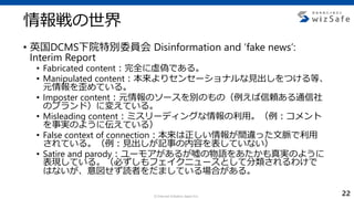 c Internet Initiative Japan Inc.
情報戦の世界
• 英国DCMS下院特別委員会 Disinformation and ‘fake news’:
Interim Report
• Fabricated content：完全に虚偽である。
• Manipulated content：本来よりセンセーショナルな見出しをつける等、
元情報を歪めている。
• Imposter content：元情報のソースを別のもの（例えば信頼ある通信社
のブランド）に変えている。
• Misleading content：ミスリーディングな情報の利用。（例：コメント
を事実のように伝えている）
• False context of connection：本来は正しい情報が間違った文脈で利用
されている。（例：見出しが記事の内容を表していない）
• Satire and parody：ユーモアがあるが嘘の物語をあたかも真実のように
表現している。（必ずしもフェイクニュースとして分類されるわけで
はないが、意図せず読者をだましている場合がある。
22
 