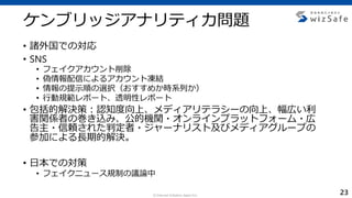 c Internet Initiative Japan Inc.
ケンブリッジアナリティカ問題
• 諸外国での対応
• SNS
• フェイクアカウント削除
• 偽情報配信によるアカウント凍結
• 情報の提示順の選択（おすすめか時系列か）
• 行動規範レポート、透明性レポート
• 包括的解決策：認知度向上、メディアリテラシーの向上、幅広い利
害関係者の巻き込み、公的機関・オンラインプラットフォーム・広
告主・信頼された判定者・ジャーナリスト及びメディアグループの
参加による長期的解決。
• 日本での対策
• フェイクニュース規制の議論中
23
 