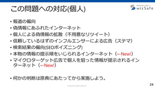 c Internet Initiative Japan Inc.
この問題への対応(個人)
• 報道の偏向
• 偽情報にあふれたインターネット
• 個人による偽情報の拡散（不用意なリツイート）
• 信頼しているはずのインフルエンサーによる広告（ステマ）
• 検索結果の偏向(SEOポイズニング)
• 本物の情報の提示順をいじられるインターネット（←New!）
• マイクロターゲット広告で個人を狙った情報が提示されるイン
ターネット（←New!）
• 何かの判断は原典にあたってから実施しよう。
24
 