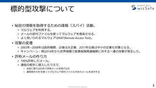 c Internet Initiative Japan Inc.
• 秘密の情報を取得するための諜報（スパイ）活動。
• マルウェアを利用する。
• メールの添付ファイルを使ってマルウェアを感染させる。
• よく用いられるマルウェアはRAT(Remote Access Tool)。
• 攻撃の変遷
• 2003年~2008年は政府機関、以後は大企業、2011年以後は中小の企業も対象となる。
• キャンペーン：例)2014年から世界規模で医療保険関連機関に対する一連の攻撃が発生した。
• 詐称メールの作り方
• 100%詐称したメール。
• 通信の相手に侵入したうえで、
• 会話に割り込む形で詐称メールを投げ込む
• 通信相手のPCを使ってマルウェア添付ファイル付きのメールを送付する
標的型攻撃について
3
 