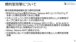 c Internet Initiative Japan Inc.
標的型攻撃について
暗号資産関連組織を狙う標的型攻撃
• 昨年のCoinCheck事件がMokes, Netwire RAT というマルウェア
を使った標的型攻撃であると報道
• セキュリティベンダから暗号資産の窃取を目的とした攻撃者グ
ループに関するレポートが公開される
• 仮想通貨取引所の関係者 (Coinbase ほか) に対し、6/18, 6/20 に
公開されたばかりの Firefox ブラウザの脆弱性を悪用する攻撃活
動が報告される (攻撃時点ではゼロデイ)。
• Mokes, Netwire RATに感染させる。
• 日本国内においても暗号資産関連企業を対象とした標的型攻撃
活動
5
 