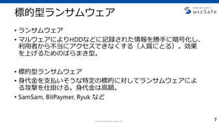 c Internet Initiative Japan Inc.
標的型ランサムウェア
• ランサムウェア
• マルウェアによりHDDなどに記録された情報を勝手に暗号化し、
利用者から不当にアクセスできなくする（人質にとる）。効果
を上げるためのばらまき型。
• 標的型ランサムウェア
• 身代金を支払いそうな特定の標的に対してランサムウェアによ
る攻撃を仕掛ける。身代金は高額。
• SamSam, BitPaymer, Ryuk など
7
 