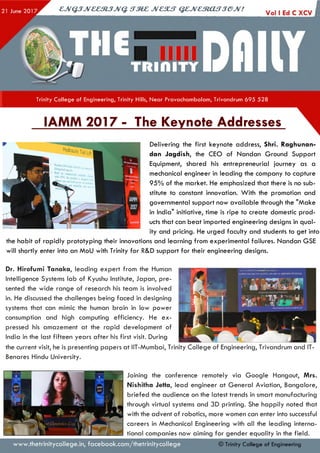 cjv Q jJ v & e m jJ V Q . s t m c jv c s u t q z jv c m a fT je jv !
I
Trinity College of Engineering, Trinity Hills, Near Pravachambalam, Trivandrum 695 528
IAMM 2017 - The Keynote Addresses
Delivering the first keynote address, Shri. Raghunan-
dan Jagdish, the CEO of Nandan Ground Support
Equipment, shared his entrepreneurial journey as a
mechanical engineer in leading the company to capture
95% of the market. He emphasized that there is no sub­
stitute to constant innovation. W ith the promotion and
governmental support now available through the "Make
in India" initiative, time is ripe to create domestic prod­
ucts that can beat imported engineering designs in qual­
ity and pricing. He urged faculty and students to get into
the habit of rapidly prototyping their innovations and learning from experimental failures. Nandan GSE
will shortly enter into an MoLI with Trinity for R&D support for their engineering designs.
Dr. Hirofumi Tanaka, leading expert from the Human
Intelligence Systems lab of Kyushu Institute, Japan, pre­
sented the wide range of research his team is involved
in. He discussed the challenges being faced in designing
systems that can mimic the human brain in low power
consumption and high computing efficiency. He ex­
pressed his amazement at the rapid development of
India in the last fifteen years after his first visit. During
the current visit, he is presenting papers at IIT-Mumbai, Trinity College of Engineering, Trivandrum and IT-
Benares Hindu University.
www.thetrinitycollege.in,facebook.com/thetrinitycollege
Joining the conference remotely via Google Hangout, Mrs.
Nishitha Jetta, lead engineer at General Aviation, Bangalore,
briefed the audience on the latest trends in smart manufacturing
through virtual systems and 3D printing. She happily noted that
with the advent of robotics, more women can enter into successful
careers in Mechanical Engineering with all the leading interna­
tional companies now aiming for gender equality in the field.
© Trinity College of Engineering
 