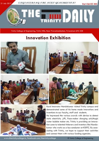 cjvQ jJv& e m jJV Q . s t m c jv c s u t q z jv c m a f T je jv !
TH€UDflllY
I
Trinity College of Engineering, Trinity Hills, Near Pravachambalam, Trivandrum 695 528
Innovation Exhibition
Rural Innovator Nandakumar visited Trinity campus and
demonstrated some of his home made innovations and
inventions to our faculty, staff and students.
He impressed the various crowds with device to detect
static electricity ,LIFI, Pace-maker charging unit,Magic
water bubble maker etc. Trinity is providing an innova­
tion zone to talented tinkerers and inventors like N anda­
kumar who works as a bus conductor at KSRTC. By asso­
ciating with Trinity, we hope to support their activities
and connect them with various funding agencies.
www.thetrinitycollege.in,facebook.com/thetrinitycollege © Trinity Co llege of Engineering
 