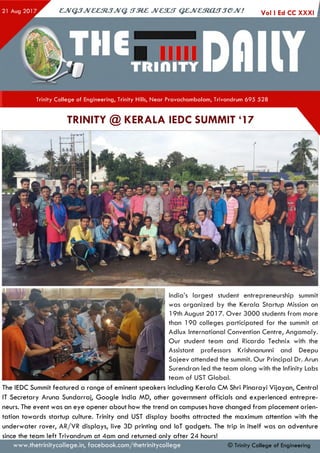 Vol I Ed CC XXXIejV G JJveeztJJvq. irze z jvcsu t q e jv e s to u jje jv ! i
Trinity College of Engineering, Trinity Hills, Near Pravachambalam, Trivandrum 695 528
India’s largest student entrepreneurship summit
was organized by the Kerala Startup Mission on
19th August 2017. O ver 3000 students from more
than 190 colleges participated fo r the summit at
Adlux International Convention Centre, Angam aly.
O ur student team and Ricardo Technix with the
Assistant professors Krishnanunni and Deepu
Sajeev attended the summit. O ur Principal Dr. Arun
Surendran led the team along with the Infinity Labs
team of UST G lobal.
The IEDC Summit featured a range of eminent speakers including Kerala CM Shri Pinarayi V ijayan, Central
IT Secretary Aruna Sundarraj, G oogle India MD, other government officials and experienced entrepre­
neurs. The event was an eye opener about how the trend on campuses have changed from placement orien­
tation tow ards startup culture. Trinity and UST display booths attracted the maximum attention with the
underw aterrover, AR/VRdisplays, live 3D printing and loT gadgets. The trip in itself was an adventure
since the teamleft Trivandrum at 4am andreturned only a fte r 24 hours!
© Trinity College of Engineeringw w w .thetrinitycollege.in,facebook.com /thetrinitycollege
TRINITY @ KERALA IEDC SUMMIT ‘17
 
