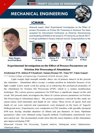 Hill TRINITY COLLEGE OF ENGINEERING
MECHANICAL ENGINEERING
ICMMM
Vipin Gopan
Asst.Prof.Mech
Research paper titled ‘Experimental Investigation on the Effect of
process Parameters on Friction Stir Processing of Aluminum ‘has been
accepted for International Conference on Material, Manufacturing
and Modeling (ICMMM) to be hosted in VIT University on March 2017.
It will get published in Scopus Indexed Journal. Congratulations to the
team!
Sreekumar P S
S7 Mech
Jishnu P C
S7 Mech
Sanjay Kumar M
S7 Mech
Vijay W
S7 Mech
Experimental Investigation on the Effect of Process Parameters on
Friction Stir Processing of Aluminium
Sreekumar P S*, Jishnu P C handran*, Sanjay Kum ar M*, Vijay W 4, Vipin G opaif
* * ‘^ -T rin ity CW /e'jX" o f £'nyint~crintr. rfitmt/rum-69S5JSt. K crufa. /ntfia
Light weight, high strength metallic alloys are of primary inteiest in the present
day industiies. Aluminium alloys occupy a unique position in indusnies because of its
light weight. Irately much woik has going on in enhancing the mechanical properties of
the Aluminium by Friction Stir Processing (FSP), which is a suiface modification
technique. The various process parameters for FSP have a significant impact on the end
result. lire present study investigates the effect of various process paramcters on Friction
Stir Processing of Aluminium alloys. The process parameters selected for this study are
speed (rpm), feed (nun/min) and depth of cut (nun). Iltree levels of speed, feed and
depth of cut were selected and experiments were designed on the basis of Taguchi
Oithogonal array. FIxperiments were conducted on C N C machine with specially designed
FSP tool, having shoulder diameter of 20nun and pin diameter of Smm. Optimum
parameters value were obtained using Taguchi method. Continuation experiments were
also carried out. Hie documented results show that the micro hardness of the Aluminium
gets improved during FSP.
Friction Stir Processing. Taguchi analysis. Orthogonal arrays. Optimisation.
Aluminum alloys.
© Trinity College of Engineeringwww.thetrinitycollege.in,facebook.com/thetrinitycollege
 