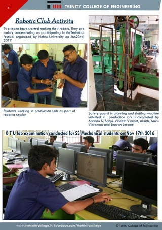 Hill TRINITY COLLEGE OF ENGINEERING
Robotic Club Activity
Two teams have started making their robots. They are
mainly concentrating on participating in theTechnical
festival organized by Nehru University on Jan23rd,
2017
Students working in production Lab as part of
robotics session Safety guard in planning and slotting machine
installed in production lab is completed by
Anandu S, Sanju, Vineeth Vincent, Akash, Arun-
Vikraman and Jeevan Jerome
K T U lab examination conducted for S3iMechanical students onlNov 17th 20V6
www.thetrinitycollege.in,facebook.com/thetrinitycollege © Trinity College of Engineering
 