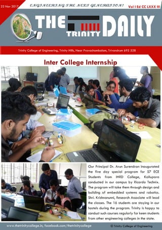 ejVGJJveeztJJvq. irzez jvcsut q e jv e s to u jje jv ! Vol ,EdccLXXX,j
Trinity College of Engineering, Trinity Hills, Near Pravachambalam, Trivandrum 695 528
Inter College Internship
Our Principal Dr. Arun Surendran inaugurated
the five day special program for S7 ECE
Students from IHRD College, Kallupara
conducted in our campus by Ricardo Technix.
The program will take them through design and
building of embedded systems and robotics.
Shri. Krishnanunni, Research Associate will lead
the classes. The 16 students are staying in our
hostels during the program. Trinity is happy to
conduct such courses regularly for keen students
from other engineering colleges in the state.
www.thetrinitycollege.in,facebook.com/thetrinitycollege © Trinity College of Engineering
 