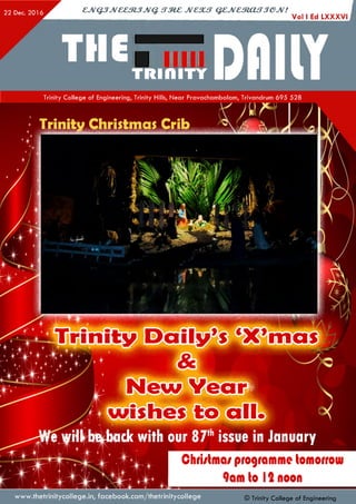 Trinity Christmas Crib
Trinity Daily’s ‘X’mas
J|New Year]
wishes to all
22 Dec. 2016 cjv Q jJv & em jJV Q . s t m c jv c s u t q z jv c m a f T je jv !
Vol I Ed LXXXVI
™€5.jr DIIIIYTrinity College of Engineering, Trinity Hills, Near Pravachambalam, Trivandrum 695 528
I V i L i l K
ifm*■
ft m m j m 1 1 ,1 *1 ^ 1 »I? [d [ m E ■ i t J U
j i ri v i *
f t i j J i |
Chri/lma/ programme tomorrow
9am lo 12 noon
www.thetrinitycollege.in,facebook.com/thetrinitycollege © Trinity College of Engineering
 