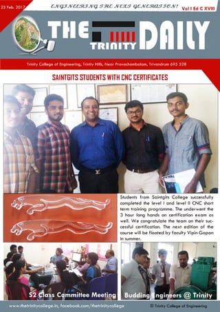 CJVQJJV&CStJJVQ <TM£ JVC3UT Q£JVe5tOUTJGJV! y ||Ed C XVIII I
Trinity College of Engineering, Trinity Hills, Near Pravachambalam, Trivandrum 695 528
SAINTGITS STUDENTS WITH CNC CERTIFICATES
Students from Saintgits College successfully
completed the level I and level II CNC short
term training programme. The underwent the
3 hour long hands on certification exam as
well. W e congratulate the team on their suc­
cessful certification. The next edition of the
course will be floated by faculty Vipin Gopan
in summer.
www.thetrinitycollege.in,facebook.com/thetrinitycollege © Trinity Co llege of Engineering
 
