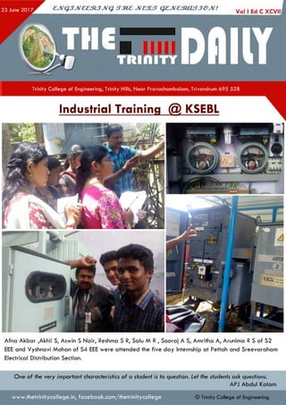 Trinity College of Engineering, Trinity Hills, Near Pravachambalam, Trivandrum 695 528
Industrial Training @ KSEBL
Afna Akbar ,Akhil S, Aswin S Nair, Reshma S R, Salu M R , Sooraj A S, Amritha A, Arunima R S of S2
EEE and Vyshnavi Mohan of S4 EEE were attended the five day Internship at Pettah and Sreevaraham
Electrical Distribution Section.
One of the very important characteristics of a student is to question. Let the students ask questions.
APJ Abdul Kalam
www.thetrinitycollege.in,facebook.com/thetrinitycollege © Trinity College of Engineering
 