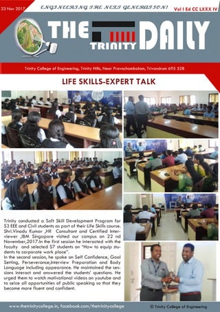 ejVGJJveeztJJvq. irzez jvcsut qejvestoujjejv! Vol ,EdccLXXX,»j
Trinity College of Engineering, Trinity Hills, Near Pravachambalam, Trivandrum 695 528
LIFE SKILLS-EXPERT TALK
Trinity conducted a Soft Skill Development Program for
S3 EEE and Civil students as part of their Life Skills course.
Shri.Vinodu Kumar ,HR Consultant and Certified Inter­
viewer ,IBM Singapore visited our campus on 22 nd
November,2017.ln the first session he interacted with the
faculty and selected S7 students on “How to equip stu­
dents to corporate work place”.
In the second session, he spoke on Self Confidence, Goal
Setting, Perseverance,Interview Preparation and Body
Language including appearance. He maintained the ses­
sions interact and answered the students’ questions. He
urged them to watch motivational videos on youtube and
to seize all opportunities of public speaking so that they
become more fluent and confident.
www.thetrinitycollege.in,facebook.com/thetrinitycollege © Trinity College of Engineering
 