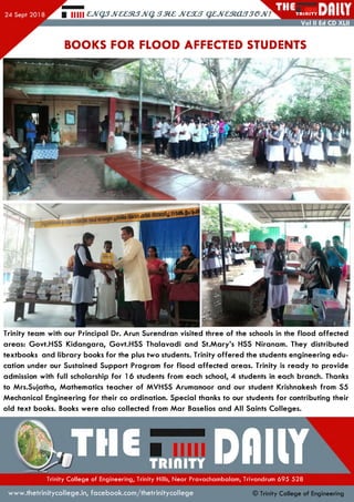 Hill £JV<$JJV££MJJVQ <TM£ JVC3UT Q£JV£MCHj JCPJv 7 ^( TR II1ITY
Vol II Ed CD XLII
BOOKS FOR FLOOD AFFECTED STUDENTS
Trinity team with our Principal Dr. Arun Surendran visited three of the schools in the flood affected
areas: Govt.HSS Kidangara, Govt.HSS Thalavadi and St.Mary’s HSS Niranam. They distributed
textbooks and library books for the plus two students. Trinity offered the students engineering edu­
cation under our Sustained Support Program for flood affected areas. Trinity is ready to provide
admission with full scholarship for 16 students from each school, 4 students in each branch. Thanks
to Mrs.Sujatha, Mathematics teacher of MVHSS Arumanoor and our student Krishnakesh from S5
Mechanical Engineering for their co ordination. Special thanks to our students for contributing their
old text books. Books were also collected from Mar Baselios and All Saints Colleges.
Trinity College of Engineering, Trinity Hills, Near Pravachambalam, Trivandrum 695 528
www.thetrinitycollege.in,facebook.com/thetrinitycollege © Trinity College of Engineering
 