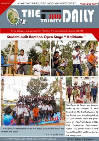 CJVQJJV&&StJJVQ. tTM Z JVC3UT QZJVCtRjCUTJeJV! Vol I Ed CC X X X V
TR IfllTY
Trinity College of Engineering, Trinity Hills, Near Pravachambalam, Trivandrum 695 528
Student-built Bamboo Open Stage “ Kalithattu ”
www.thetrinitycollege.in,facebook.com/thetrinitycollege
“ Black colour is sentimentaly bad but every black board makes the
students life bright”
A P J Abdul Kalam
The Open Air Stage was inaugu­
rated by our Principal Dr. Arun
Surendran. The Kalithattu, next to
the Thanal area was designed by
S7 Civil Students under the guid­
ance of Asst.Prof.Adarsh (HOD,
Civil Engineering Department).
Gokul (S7), Sourav Bhas(S3) and
Toms Michael(S3) performed after
the inauguration.
© Trinity College of Engineering
 