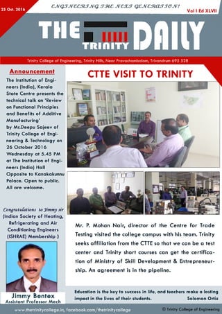 25 Oct. 2016
cjvQ jJv& e m jJV Q . JVCSUT QZJVCm afTJOJV!
THe|.aD(IKYTrinity College of Engineering, Trinity Hills, Near Pravachambalam, Trivandrum 695 528
Announcement
The Institution of Engi­
neers (India), Kerala
State Centre presents the
technical talk on ‘Review
on Functional Principles
and Benefits of Additive
M anufacturing’
by Mr.Deepu Sajeev of
Trinity College of Engi­
neering & Technology on
26 October 201 6
W ednesday at 5.45 PM
at The Institution of Engi­
neers (India) Hall
Opposite to Kanakakunnu
Palace. Open to public.
All are welcome.
CongratuCations to Jimmy sir
(Indian Society of Heating,
Refrigerating and Air
Conditioning Engineers
(ISHRAE) Membership )
o
V
Jimmy Bentex
Assistant Professor Mech
Mr. P. Mohan Nair, director of the Centre for Trade
Testing visited the college campus with his team. Trinity
seeks affiliation from the CTTE so that we can be a test
center and Trinity short courses can get the certifica­
tion of Ministry of Skill Development & Entrepreneur­
ship. An agreement is in the pipeline.
Education is the key to success in life, and teachers make a lasting
impact in the lives of their students. Solomon Ortiz
CTTE VISIT TO TRINITY
www.thetrinitycollege.in,facebook.com/thetrinitycollege © Trinity College of Engineering
 