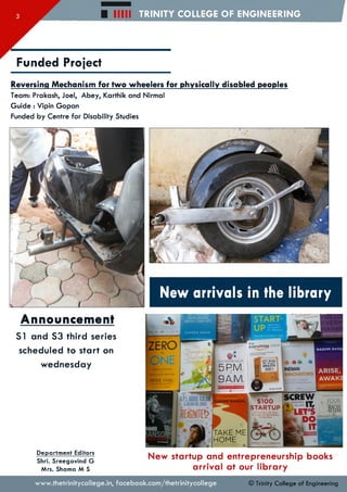 H i l l TRINITY COLLEGE OF ENGINEERING
Funded Project
Reversing Mechanism for two wheelers for physically disabled peoples
Team: Prakash, Joel, Abey, Karthik and Nirmal
Guide : Vipin Gopan
Funded by Centre for Disability Studies
New arrivals in the library
Announcement
S I and S3 third series
scheduled to start on
Wednesday
Department Editors
Shri. Sreegovind G
Mrs. Shama M S
New startup and entrepreneurship books
arrival at our library
FROM IDEA
TO LAUNCH
IN 1WEEKEND
SUVEEN SINHA
FRASER DO H ERTY MBE
RASHM I BANS^
ARISE,
AWAK!
everything store
JEFF BEZOS
ANDTHE*6COf
A M A Z O N
ENTREPRENEUR
5RM.
9A.MTHIEL
MASTERS
brad stone
SCREW
ft IT,
HLET'S
k D O
K ^ i IT
$100
STA R TU P
TAKE ME
HOME
ICH ARD
A N SO N
www.thetrinitycollege.in,facebook.com/thetrinitycollege © Trinity College of Engineering
 