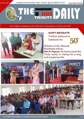 c jv Q jJv e e s tJJV Q stm c jvc s u t q z jv e m a fT je jv ! Voi i Ed c lx x x I
Trinity College of Engineering, Trinity Hills, Near Pravachambalam, Trivandrum 695 528
Birthday of Our Beloved
Residential adviser
Rev.Fr Popson. His family joined the
Trinity family in wishing him a long
and prosperous life.
HAPPY BIRTHDAY!!!
Trinitians gathered to
Celebrate the
www.thetrinitycollege.in,facebook.com/thetrinitycollege © Trinity Co llege of Engineering
 