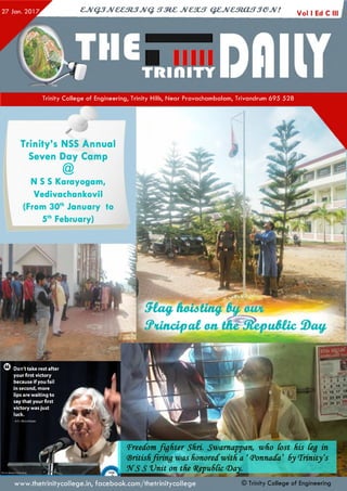 CJVQJJV&&StJJVQ. tTMZ JVC3UT QZJVCtRjCUTJeJV! Vol I Ed C I
Trinity C o lle ge of Engineering, Trinity Hills, N e ar Pravacham balam , Trivandrum 6 95 5 28
Photo: Krunal Patel's Blog
Trinity’s NSS Annual
Seven Day Camp
@
N S S Karayogam,
Vedivachankovil
(From 30thJanuary to
5thFebruary)
5la# koZting, %
V tc pal on tfi^. uMic a f-
Don't take rest after
your first victory
because if you fail
in second, more
lips are waiting to
say that your first
victory was just
luck.
- A.P.J. Abdul Kalam
_
1 5. 3 . 4
8 9 1°. 11
15 16 17.18
22 23 24 25
29 30 31
1'Freedomfighter Shri. Swarnappan, who Lost his Leg in
(Britishfiring was honoredwith a ‘(PonnacCa’ SyTrinity's
N S S Vnit on the Q(epu6Cic(Day.
www.thetrinitycollege.in,facebook.com/thetrinitycollege © Trinity C ollege of Engineering
 