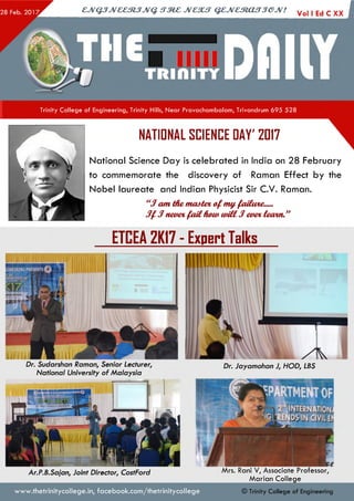 ejVGJJveeztJJvq. irzez jvcsut qejvestoujjejv! Vo| |Ed c Xx I
Trinity College of Engineering, Trinity Hills, Near Pravachambalam, Trivandrum 695 528
NATIDNAL SCIENCE DAY' 2DI7
National Science Day is celebrated in India on 28 February
to commemorate the discovery of Raman Effect by the
Nobel laureate and Indian Physicist Sir C.V. Raman.
“J am themaatevofmy.faiiwie.—
J f $ neve%fa il fuua uriCl3 m&cteaxn”
ETCEA 2KI7 - Expert Talks
IN H R IN C .
Dr. Jayamohan J, HOD; LBSDr. Sudarshan Raman, Senior Lecturer,
National University of Malaysia
Ar.P.B.Sajan, Joint Director, CostFord Mrs. Rani V, Associate Professor,
M arian College
www.thetrinitycollege.in,facebook.com/thetrinitycollege © Trinity College of Engineering
 