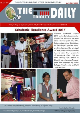 Trinity College of Engineering, Trinity Hills, Near Pravachambalam, Trivandrum 695 528
Scholastic Excellence Award 2017
Scholastic Excellence Award
2017 by the Sahodaya Associa­
tion of CBSE schools of the South
Zone was inaugurated by Shri.
Sabarinathan, MLA. Sub Collec­
tor Smt. Divya S Iyer IAS deliv­
ered the keynote. Our principal
Dr. Arun Surendran spoke to the
toppers about future prospects
of technology. Over 200 stu­
dents scoring 9 0 % above in
Class XII were honored. The pro­
gram was sponsored by Trinity
College of Engineering and held
jt the VJT Hall.
“ If I cannot do great things, I can do small things in a great w ay”
Martin Luther King Jr.
© Trinity College of Engineeringwww.thetrinitycollege.in,facebook.com/thetrinitycollege
 