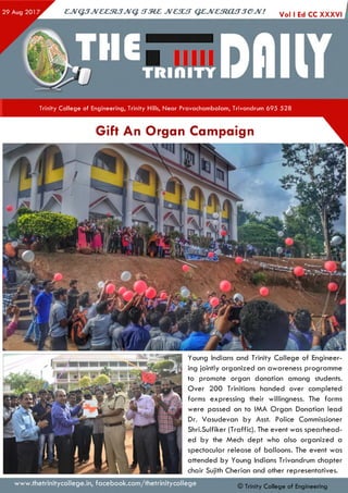 ejVGJJveeztJJvq. irzez jvcsut qejvestoujjejv! Vol I Ed CC XXXVI i
Trinity College of Engineering, Trinity Hills, Near Pravachambalam, Trivandrum 695 528
Gift An Organ Campaign
Young Indians and Trinity College of Engineer­
ing jointly organized an awareness programme
to promote organ donation among students.
Over 200 Trinitians handed over completed
forms expressing their willingness. The forms
were passed on to IMA Organ Donation lead
Dr. Vasudevan by Asst. Police Commissioner
Shri.Sulfiker (Traffic). The event was spearhead­
ed by the Mech dept who also organized a
spectacular release of balloons. The event was
attended by Young Indians Trivandrum chapter
chair Sujith Cherian and other representatives.
www.thetrinitycollege.in,facebook.com/thetrinitycollege © Trinity College of Engineering
 