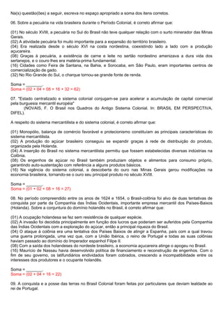 Na(s) questão(ões) a seguir, escreva no espaço apropriado a soma dos itens corretos.

06. Sobre a pecuária na vida brasileira durante o Período Colonial, é correto afirmar que:

(01) No século XVIII, a pecuária no Sul do Brasil não teve qualquer relação com o surto minerador das Minas
Gerais.
(02) A atividade pecuária foi muito importante para a expansão do território brasileiro.
(04) Era realizada desde o século XVI na costa nordestina, coexistindo lado a lado com a produção
açucareira.
(08) Graças à pecuária, a existência de carne e leite no sertão nordestino amenizava a dura vida dos
sertanejos, e o couro lhes era matéria-prima fundamental.
(16) Cidades como Feira de Santana, na Bahia, e Sorocaba, em São Paulo, eram importantes centros de
comercialização de gado.
(32) No Rio Grande do Sul, o charque tornou-se grande fonte de renda.

Soma = _______.
Soma = (02 + 04 + 08 + 16 + 32 = 62)

07. "Estado centralizado e sistema colonial conjugam-se para acelerar a acumulação de capital comercial
pela burguesia mercantil européia"
       (NOVAIS, F. O Brasil nos Quadros do Antigo Sistema Colonial. In: BRASIL EM PERSPECTIVA,
DIFEL).

A respeito do sistema mercantilista e do sistema colonial, é correto afirmar que:

(01) Monopólio, balança de comércio favorável e protecionismo constituíam as principais características do
sistema mercantilista.
(02) A produção do açúcar brasileiro conseguiu se expandir graças à rede de distribuição do produto,
organizada pela Holanda.
(04) A inserção do Brasil no sistema mercantilista permitiu que fossem estabelecidas diversas indústrias na
Colônia.
(08) Os engenhos de açúcar no Brasil também produziam objetos e alimentos para consumo próprio,
garantindo auto-sustentação com referência a alguns produtos básicos.
(16) Na vigência do sistema colonial, a descoberta do ouro nas Minas Gerais gerou modificações na
economia brasileira, tornando-se o ouro seu principal produto no século XVIII.

Soma = _______.
Soma = (01 + 02 + 08 + 16 = 27)

08. No período compreendido entre os anos de 1624 e 1654, o Brasil-colônia foi alvo de duas tentativas de
conquista por parte da Companhia das Índias Ocidentais, importante empresa mercantil dos Países-Baixos
(Holanda). Sobre a conjuntura do domínio holandês no Brasil, é correto afirmar que:

(01) A ocupação holandesa se fez sem resistência de qualquer espécie.
(02) A invasão foi decidida principalmente em função dos lucros que poderiam ser auferidos pela Companhia
das Índias Ocidentais com a exploração do açúcar, então a principal riqueza do Brasil.
(04) O ataque à colônia era uma tentativa dos Países Baixos de atingir a Espanha, país com a qual travou
uma guerra prolongada, uma vez que, com a União Ibérica, o reino de Portugal e todas as suas colônias
haviam passado ao domínio do Imperador espanhol Filipe II.
(08) Com a saída dos holandeses do nordeste brasileiro, a economia açucareira atinge o apogeu no Brasil.
(16) Maurício de Nassau havia desenvolvido política de financiamento e reconstrução de engenhos. Com o
fim de seu governo, os latifundiários endividados foram cobrados, crescendo a incompatibilidade entre os
interesses dos produtores e o ocupante holandês.

Soma = _______.
Soma = (02 + 04 + 16 = 22)

09. A conquista e a posse das terras no Brasil Colonial foram feitas por particulares que deviam lealdade ao
rei de Portugal.
 