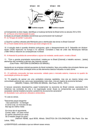 a) Comparando os dois mapas, identifique a mudança territorial do Brasil entre os séculos XVI e XVII.
R - a) Houve uma interiorização do país.
b) Quais as principais atividades econômicas que promoveram tal mudança?
R - b) "Drogas do sertão" e pecuária.

c) Qual foi a política utilizada pela Metrópole para a distribuição das terras no Brasil Colonial?
R- c) Foram dadas terras aos homens que eram amigos do rei.

10. A solução dada à questão dinástica portuguesa, após o desaparecimento de D. Sebastião em Alcácer-
Quibir (1578) repercutiu na Europa e no ultramar. Considere a fase de união das Monarquias Ibéricas
(1580-1640) e relacione as conseqüências no Brasil.

R - A Holanda foi proibida de comercializar o açúcar do nordeste, sendo assim, invade o Brasil.

11. "Com a grande propriedade monocultural, instalou-se no Brasil [Colonial] o trabalho escravo... [estes]
elementos são correlatos e derivam das mesmas causas"
      (Caio Prado - HISTÓRIA ECONÔMICA DO BRASIL)

Apoiando-se na empresa colonial açucareira do litoral nordestino, faça uma análise dos principais fatores que
contribuíram para a forte correlação entre os três elementos básicos indicados no texto acima.

R - O Latifúndio monocultor de base escravista, voltado para o mercado externo, insere-se no quadro de
acumulação primitiva do capital.

12. "O engenho de açúcar era uma verdadeira empresa capitalista, mas era ao mesmo tempo uma
comunidade patriarcal que, para suas necessidades mais vitais, vivia em regime de economia fechada."
            (MAURO, Frédéric. HISTÓRIA DO BRASIL. São Paulo, DIFEL, 1974.)

A lavoura canavieira desempenhou papel fundamental na economia do Brasil colonial, exercendo forte
influência nas condições de vida e na organização social. Quais os componentes que caracterizam a
sociedade colonial brasileira durante o predomínio da economia canavieira?
R- Sociedade rural, patriarcal, elitizada e aristocrática.

13. Leia os versos.

"Seiscentas peças barganhei
 - Que pechincha! - no Senegal
 A carne é rija, os músculos de aço,
 Boa liga do melhor metal.

 Em troca dei só aguardente,
 Contas, latão - um peso morto!
 Eu ganho oitocentos por cento
 Se a metade chegar ao porto".
               (Heinrich HEINE, apud BOSI, Alfredo. DIALÉTICA DA COLONIZAÇÃO. São Paulo: Cia. das
Letras, 1992).

a) IDENTIFIQUE a atividade a que se referem esses versos.
 