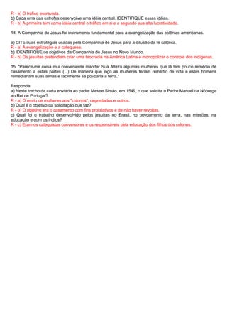 R - a) O tráfico escravista.
b) Cada uma das estrofes desenvolve uma idéia central. IDENTIFIQUE essas idéias.
R - b) A primeira tem como idéia central o tráfico em si e o segundo sua alta lucratividade.

14. A Companhia de Jesus foi instrumento fundamental para a evangelização das colônias americanas.

a) CITE duas estratégias usadas pela Companhia de Jesus para a difusão da fé católica.
R - a) A evangelização e a catequese.
b) IDENTIFIQUE os objetivos da Companhia de Jesus no Novo Mundo.
R - b) Os jesuítas pretendiam criar uma teocracia na América Latina e monopolizar o controle dos indígenas.

15. "Parece-me coisa mui conveniente mandar Sua Alteza algumas mulheres que lá tem pouco remédio de
casamento a estas partes (...) De maneira que logo as mulheres teriam remédio de vida e estes homens
remediariam suas almas e facilmente se povoaria a terra."

Responda:
a) Neste trecho da carta enviada ao padre Mestre Simão, em 1549, o que solicita o Padre Manuel da Nóbrega
ao Rei de Portugal?
R - a) O envio de mulheres aos "colonos", degredados e outros.
b) Qual é o objetivo da solicitação que faz?
R - b) O objetivo era o casamento com fins procriativos e de não haver revoltas.
c) Qual foi o trabalho desenvolvido pelos jesuítas no Brasil, no povoamento da terra, nas missões, na
educação e com os índios?
R - c) Eram os catequistas conversores e os responsáveis pela educação dos filhos dos colonos.
 