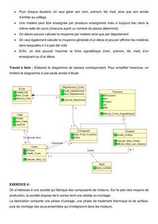 • Pour chaque étudiant, on veut gérer son nom, prénom, tél, mail, ainsi que son année
d’entrée au collège.
• Une matière peut être enseignée par plusieurs enseignants mais a toujours lieu dans la
même salle de cours (chacune ayant un nombre de places déterminé).
• On désire pouvoir calculer la moyenne par matière ainsi que par département
• On veut également calculer la moyenne générale d’un élève et pouvoir afficher les matières
dans lesquelles il n’a pas été noté
• Enfin, on doit pouvoir imprimer la fiche signalétique (nom, prénom, tél, mail) d’un
enseignant ou d’un élève.
Travail à faire : Elaborez le diagramme de classes correspondant. Pour simplifier l’exercice, on
limitera le diagramme à une seule année d’étude
EXERCICE 4 :
On s'intéresse à une société qui fabrique des composants de moteurs. Sur le plan des moyens de
production, la société dispose de 6 usines dont une dédiée au montage.
La fabrication comporte une phase d'usinage, une phase de traitement thermique et de surface,
puis de montage des sous-ensembles qui s'intégreront dans les moteurs.
 
