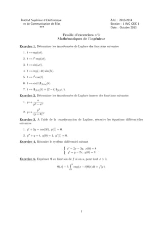 Institut Sup´rieur d’Electronique
e
et de Communication de Sfax
***

A.U. : 2013-2014
Section : 1 ING GEC 1
Date : Octobre 2013

Feuille d’excercices n◦ 3
Math´matiques de l’ing´nieur
e
e
Exercice 1. D´terminer les transform´es de Laplace des fonctions suivantes
e
e
1. t → exp(at).
2. t → tn exp(at).
3. t → sin(ωt).
4. t → exp(−4t) sin(5t).
5. t → t2 cos(t).
6. t → sin(t)1]3,∞[ (t).
7. t → t1]0,1[ (t) + (2 − t)1[1,2[ (t).
Exercice 2. D´terminer les transform´es de Laplace inverse des fonctions suivantes
e
e
1. p →
2. p →

p2

a
.
− a2

p2
.
(p + 3)3

Exercice 3. A l’aide de la transformation de Laplace, r´soudre les ´quations diﬀ´rentielles
e
e
e
suivantes
1. y + 3y = cos(3t), y(0) = 0.
2. y + y = t, y(0) = 1, y (0) = 0.
Exercice 4. R´soudre le syst`me diﬀ´rentiel suivant
e
e
e
x = 2x − 3y, x(0) = 8
.
y = y − 2x, y(0) = 3
Exercice 5. Exprimer Φ en fonction de f si on a, pour tout x > 0,
x

Φ(x) − λ

exp(x − t)Φ(t)dt = f (x).
0

1

 