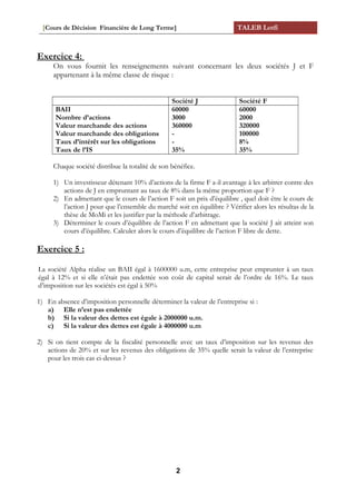 [Cours de Décision Financière de Long Terme] TALEB Lotfi
Exercice 4:
On vous fournit les renseignements suivant concernant les deux sociétés J et F
appartenant à la même classe de risque :
Société J Société F
BAII
Nombre d’actions
Valeur marchande des actions
Valeur marchande des obligations
Taux d’intérêt sur les obligations
Taux de l’IS
60000
3000
360000
-
-
35%
60000
2000
320000
100000
8%
35%
Chaque société distribue la totalité de son bénéfice.
1) Un investisseur détenant 10% d’actions de la firme F a-il avantage à les arbitrer contre des
actions de J en empruntant au taux de 8% dans la même proportion que F ?
2) En admettant que le cours de l’action F soit un prix d’équilibre , quel doit être le cours de
l’action J pour que l’ensemble du marché soit en équilibre ? Vérifier alors les résultas de la
thèse de MoMi et les justifier par la méthode d’arbitrage.
3) Déterminer le cours d’équilibre de l’action F en admettant que la société J ait atteint son
cours d’équilibre. Calculer alors le cours d’équilibre de l’action F libre de dette.
Exercice 5 :
La société Alpha réalise un BAII égal à 1600000 u.m, cette entreprise peut emprunter à un taux
égal à 12% et si elle n’était pas endettée son coût de capital serait de l’ordre de 16%. Le taux
d’imposition sur les sociétés est égal à 50%
1) En absence d’imposition personnelle déterminer la valeur de l’entreprise si :
a) Elle n’est pas endettée
b) Si la valeur des dettes est égale à 2000000 u.m.
c) Si la valeur des dettes est égale à 4000000 u.m
2) Si on tient compte de la fiscalité personnelle avec un taux d’imposition sur les revenus des
actions de 20% et sur les revenus des obligations de 35% quelle serait la valeur de l’entreprise
pour les trois cas ci-dessus ?
2
 