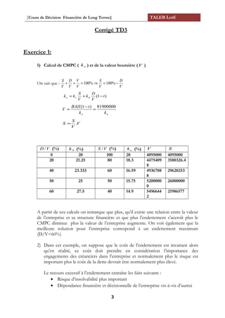 [Cours de Décision Financière de Long Terme] TALEB Lotfi
Corrigé TD3
Exercice 1:
1) Calcul de CMPC ( ak ) et de la valeur boursière (V )
On sait que :
V
D
V
S
V
V
V
D
V
S
−=⇒==+ %100%100
)1( t
V
D
k
V
S
kk dsa −+=
aa kk
tBAII
V
81900000)1(
=
−
=
V
V
S
S .=
VD / (%) Sk (%) VS / (%) ak (%) V S
0 20 100 20 4095000 4095000
20 21.25 80 18.3 4475409
8
3580326.4
40 23.333 60 16.59 4936708
8
29620253
50 25 50 15.75 5200000
0
26000000
60 27.5 40 14.9 5496644
2
21986577
A partir de ces calculs on remarque que plus, qu’il existe une relation entre la valeur
de l’entreprise et sa structure financière et que plus l’endettement s’accroît plus le
CMPC diminue plus la valeur de l’entreprise augmente. On voit également que la
meilleure solution pour l’entreprise correspond à un endettement maximum
(D/V=60%)
2) Dans cet exemple, on suppose que le coût de l’endettement est invariant alors
qu’en réalité, ce coût doit prendre en considération l’importance des
engagements des créanciers dans l’entreprise et normalement plus le risque est
important plus le coût de la dette devrait être normalement plus élevé.
Le recours excessif à l’endettement entraîne les faits suivants :
• Risque d’insolvabilité plus important
• Dépendance financière et décisionnelle de l’entreprise vis-à-vis d’autrui
3
 