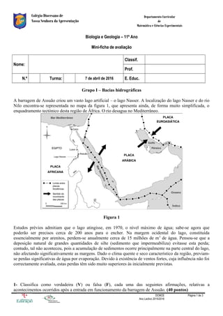 Colégio Diocesano de
Nossa Senhora da Apresentação
Departamento Curricular
de
Matemática e Ciências Experimentais
Biologia e Geologia – 11º Ano
Mini-ficha de avaliação
Nome:
Classif.
Prof.
N.º Turma: 7 de abril de 2016 E. Educ.
Grupo I – Bacias hidrográficas
A barragem de Assuão criou um vasto lago artificial – o lago Nasser. A localização do lago Nasser e do rio
Nilo encontra-se representada no mapa da figura 1, que apresenta ainda, de forma muito simplificada, o
enquadramento tectónico desta região de África. O rio desagua no Mediterrâneo.
Figura 1
Estudos prévios admitiam que o lago atingisse, em 1970, o nível máximo de água; sabe-se agora que
poderão ser precisos cerca de 200 anos para o encher. Na margem ocidental do lago, constituída
essencialmente por arenitos, perdem-se anualmente cerca de 15 milhões de m3
de água. Pensou-se que a
deposição natural de grandes quantidades de silte (sedimento que impermeabiliza) evitasse esta perda;
contudo, tal não aconteceu, pois a acumulação de sedimentos ocorre principalmente na parte central do lago,
não afectando significativamente as margens. Dado o clima quente e seco característico da região, previam-
se perdas significativas de água por evaporação. Devido à existência de ventos fortes, cuja influência não foi
correctamente avaliada, estas perdas têm sido muito superiores às inicialmente previstas.
1- Classifica como verdadeira (V) ou falsa (F), cada uma das seguintes afirmações, relativas a
acontecimentos ocorridos após a entrada em funcionamento da barragem de Assuão. (40 pontos)
DCMCE
Ano Lectivo 2015/2016
Página 1 de 3
 