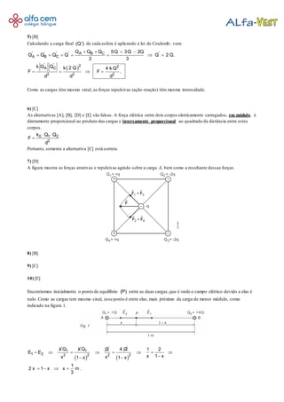 5) [B]
Calculando a carga final (Q') de cada esfera é aplicando a lei de Coulomb; vem:
 
' ' ' ' 'A B C
A B C
' ' 2 2A C
2 2 2
Q Q Q 5Q 3Q 2Q
Q Q Q Q Q 2 Q.
3 3
k Q Q k 2 Q 4 k Q
F F .
d d d
   
      
   
Como as cargas têm mesmo sinal, as forças repulsivas (ação-reação) têm mesma intensidade.
6) [C]
As alternativas [A], [B], [D] e [E] são falsas. A força elétrica entre dois corpos eletricamente carregados, em módulo, é
diretamente proporcional ao produto das cargas e inversamente proporcional ao quadrado da distância entre estes
corpos.
0 1 2
2
k Q Q
F
d
 

Portanto, somente a alternativa [C] está correta.
7) [D]
A figura mostra as forças atrativas e repulsivas agindo sobre a carga A, bem como a resultante dessas forças.
8) [B]
9) [C]
10) [E]
Encontremos inicialmente o ponto de equilíbrio (P) entre as duas cargas,que é onde o campo elétrico devido a elas é
nulo. Como as cargas tem mesmo sinal, esse ponto é entre elas, mais próximo da carga de menor módulo, como
indicado na figura 1.
   
1 1
1 2 2 2 2 2
k Q k Q 4 QQ 1 2
E E
x 1 xx x1 x 1 x
1
2 x 1 x x m .
3
       
 
   
 
