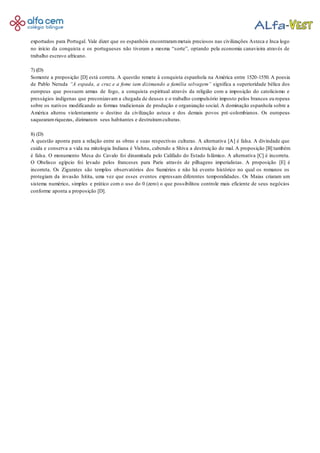 exportados para Portugal. Vale dizer que os espanhóis encontrarammetais preciosos nas civilizações Asteca e Inca logo
no início da conquista e os portugueses não tiveram a mesma “sorte”, optando pela economia canavieira através de
trabalho escravo africano.
7) (D)
Somente a proposição [D] está correta. A questão remete à conquista espanhola na América entre 1520-1550. A poesia
de Pablo Neruda “A espada, a cruz e a fome iam dizimando a família selvagem” significa a superioridade bélica dos
europeus que possuem armas de fogo, a conquista espiritual através da religião com a imposição do catolicismo e
presságios indígenas que preconizavam a chegada de deuses e o trabalho compulsório imposto pelos brancos eu ropeus
sobre os nativos modificando as formas tradicionais de produção e organização social. A dominação espanhola sobre a
América alterou violentamente o destino da civilização asteca e dos demais povos pré-colombianos. Os europeus
saquearamriquezas, dizimaram seus habitantes e destruíramculturas.
8) (D)
A questão aponta para a relação entre as obras e suas respectivas culturas. A alternativa [A] é falsa. A divindade que
cuida e conserva a vida na mitologia Indiana é Vishnu, cabendo a Shiva a destruição do mal. A proposição [B] também
é falsa. O monumento Mesa do Cavalo foi dinamitada pelo Califado do Estado Islâmico. A alternativa [C] é incorreta.
O Obelisco egípcio foi levado pelos franceses para Paris através de pilhagens imperialistas. A proposição [E] é
incorreta. Os Zigurates são templos observatórios dos Sumérios e não há evento histórico no qual os romanos os
protegiam da invasão hitita, uma vez que esses eventos expressam diferentes temporalidades. Os Maias criaram um
sistema numérico, simples e prático com o uso do 0 (zero) o que possibilitou controle mais eficiente de seus negócios
conforme aponta a proposição [D].
 