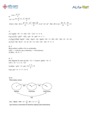 6) 4
6
)(
2


m
mf
4
228
4
6)4(
)4(
22




mmm
mf
2
8
16
8
622
2286
4
228
4
6
)4()( 22
22






 mmmm
mmm
mfmf
7)
a) (1)f go = f(1 + 1) = f(2) = (2)2 – 2 (2) = 4 – 4 = 0.
b) (2)g fo = g[(2)2 – 2(2)] = g(4 – 4) = g(0) = 0 + 1 = 1.
c) ( ( (4)))f g f = f(g[(4)2 – 2(4)] = f(g(16 – 8)) = f(g(8)) = f(8 + 1) = f(9) = (9)2 – 2(9) = 81 – 18 = 63.
d) ( ( 1))f f  = f[(-1)2 – 2(- 1)] = f(1 + 2) = f(3) = (3)2 – 2(3) = 9 – 6 = 3.
8) E
Basta analisar o gráfico e ler as coordenadas.
i) f(2) = - 3 (observe que a ordenada y = 3 não pertence)
ii) f(f(2)) = f(- 3) = 1.
9) C
Pelo diagrama B, temos que f(x) = 2x + 1. E pelo C, g(f(x)) = 6x + 5.
i) Se t = 2x + 1, x = (t – 1)/2
ii) g(f(x)) = g(2x + 1) = g(t) = 5
2
1
.6 
t
Logo, g(t) = 3t – 3 + 5 = 3t +2.
10) B
 