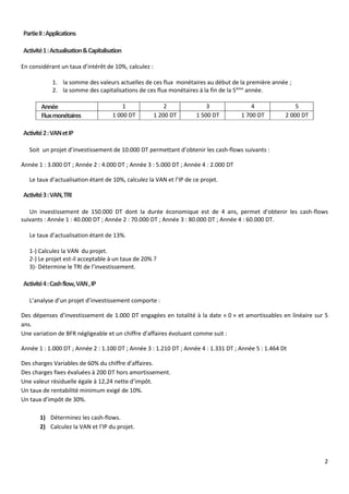 2
PartieII:Applications
Activité1:Actualisation&Capitalisation
En considérant un taux d’intérêt de 10%, calculez :
1. la somme des valeurs actuelles de ces flux monétaires au début de la première année ;
2. la somme des capitalisations de ces flux monétaires à la fin de la 5ème
année.
Année 1 2 3 4 5
Fluxmonétaires 1 000 DT 1 200 DT 1 500 DT 1 700 DT 2 000 DT
Activité2:VANetIP
Soit un projet d’investissement de 10.000 DT permettant d’obtenir les cash-flows suivants :
Année 1 : 3.000 DT ; Année 2 : 4.000 DT ; Année 3 : 5.000 DT ; Année 4 : 2.000 DT
Le taux d’actualisation étant de 10%, calculez la VAN et l’IP de ce projet.
Activité3:VAN,TRI
Un investissement de 150.000 DT dont la durée économique est de 4 ans, permet d’obtenir les cash-flows
suivants : Année 1 : 40.000 DT ; Année 2 : 70.000 DT ; Année 3 : 80.000 DT ; Année 4 : 60.000 DT.
Le taux d’actualisation étant de 13%.
1-) Calculez la VAN du projet.
2-) Le projet est-il acceptable à un taux de 20% ?
3)- Détermine le TRI de l’investissement.
Activité4:Cashflow,VAN,IP
L’analyse d’un projet d’investissement comporte :
Des dépenses d’investissement de 1.000 DT engagées en totalité à la date « 0 » et amortissables en linéaire sur 5
ans.
Une variation de BFR négligeable et un chiffre d’affaires évoluant comme suit :
Année 1 : 1.000 DT ; Année 2 : 1.100 DT ; Année 3 : 1.210 DT ; Année 4 : 1.331 DT ; Année 5 : 1.464 Dt
Des charges Variables de 60% du chiffre d’affaires.
Des charges fixes évaluées à 200 DT hors amortissement.
Une valeur résiduelle égale à 12,24 nette d’impôt.
Un taux de rentabilité minimum exigé de 10%.
Un taux d’impôt de 30%.
1) Déterminez les cash-flows.
2) Calculez la VAN et l’IP du projet.
 