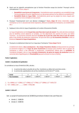 2
3. Quels sont les objectifs contradictoires que la fonction financière essaye de concilier ? Pourquoi sont-ils
contradictoires ? Cours, diapo 5 :
 Rentabilité à court terme et à Long terme : Contradictoires parce que générer une rentabilité à Long
Terme présuppose d’investir régulièrement sur des projets porteurs ce qui affecte la rentabilité à CT.
 Rentabilité élevée et risque faible : Contradictoires parce que les projets les moins risqués sont
souvent les moins rentables et inversement.
4. Pourquoi l’investissement est-il une décision stratégique ? Cours, diapo 12 (choix irréversible, engage
l’entreprise sur le LT, nécessite des fonds importants, affecte la rentabilité de l’entreprise, son endettement,
etc.)
5. Expliquez le lien entre le risque d’exploitation et la notion d’économie d’échelle.
Le risque d’exploitation est lié à la part des couts fixes dans le prix de revient. Plus cette dernière est élevée
plus les bénéfices seront aléatoires et variables, car très dépendants des volumes de vente, eux même
incertains. Les économies d’échelle décrivent la baisse de la part des coûts fixes dans le prix de revient
grâce à des échelles de production importantes. On peut dire donc que les économies d’échelles si elles se
produisent baissent le risque d‘exploitation.
6. Pourquoi un endettement élevé est-il un risque pour l’entreprise ? Cours diapo 7 et 11
L’endettement élevé a deux conséquences : des charges financières élevées (remboursement du principal
et versement d’agios) et un risque de perte d’autonomie (la banque peut interférer dans la gestion de
l’entreprise si celle-ci a des difficultés à rembourser). L’endettement affecte donc la rentabilité de
l’entreprise (charges), crée un risque de perte d’autonomie, de perte de moyens de production (saisie et
vente des biens hypothéqués) et d’insolvabilité (pouvant entrainer la mise en faillite).
PartieII:Applications
Activité1:Actualisation&Capitalisation
En considérant un taux d’intérêt de 10%, calculez :
1. la somme des valeurs actuelles de ces flux monétaires au début de la première année ;
2. la somme des capitalisations de ces flux monétaires à la fin de la 5ème
année.
Année 1 2 3 4 5
Fluxmonétaires 1 000 DT 1 200 DT 1 500 DT 1 700 DT 2 000 DT
1. V0=1000(1,1)-1
+1200(1,1)-2
+1500(1,1)-3
+1700(1,1)-4
+2000(1,1)-5
=5430,725
2. V5= 1000(1,1)4+..........+2000 = 8746,300
Activité2:VANetIP
Soit un projet d’investissement de 10.000 Dt permettant d’obtenir des cash-flows de :
 Année 1 : 3.000 Dt
 Année 2 : 4.000 Dt
 